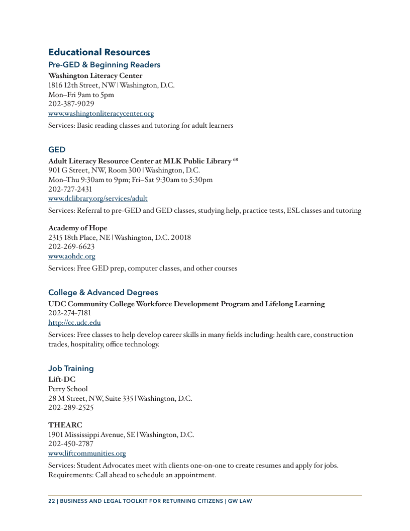 Educational Resources Pre-GED & Beginning Readers ‘Washington Literacy Center 1816 12th Street, NW | Washington, DC. Mon-Fi 9am to Spm 2023879029 wwwwashingtonliteracycenterorg Services: Basic reading classes and tutoring for adult learners GED Adult Literacy Resource Center at MLK Public Library 901G Street, NW, Room 300 | Washington, D.C. Mon-Thu 9:30am to 9pm; FriSat 9:30am to 5:30pm 202-727-2431 wwwdclibraryorg/services/adult Services: Referral to pre-GED and GED classes, studying help, practice tests, ESL classes and tutoring Academy of Hope 2315 18th Place, NE | Washington, D.C. 20018 202-269-6623 wwwaohde.org Services: Free GED prep, computer classes, and other courses College & Advanced Degrees UDC Community College Workforce Development Program and Lifelong Learning 202-274-7T181 heg Services: Free classes to help develop career skills in many felds including: health care, construction trades, hospitality, office technology du Job Training Lift DC Perry School 28 M Street, NW; Suite 335 | Washington, D.C. 202-289-2525 THEARC 1901 Mississippi Avenue, SE | Washington, D.C. 202-450-2787 wwwliftcommunities.org Services: Student Advocates meet with clients one-on-one to create resumes and apply for jobs. Requirements: Call ahead to schedule an appointment. 22| BUSINESS AND LEGAL TOOLKIT FOR RETURNING CITIZENS | GW LAW